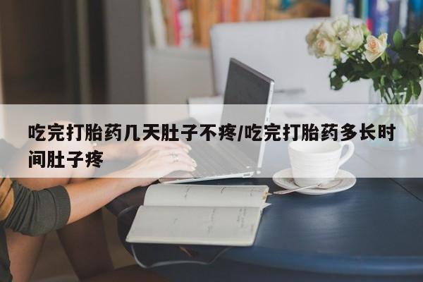 网上打胎药专卖微信吃完打胎药几天肚子不疼/吃完打胎药多长时间肚子疼
