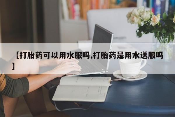 网上打胎药专卖微信【打胎药可以用水服吗,打胎药是用水送服吗】