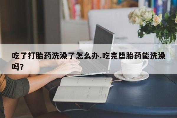 网上打胎药专卖微信吃了打胎药洗澡了怎么办.吃完堕胎药能洗澡吗？