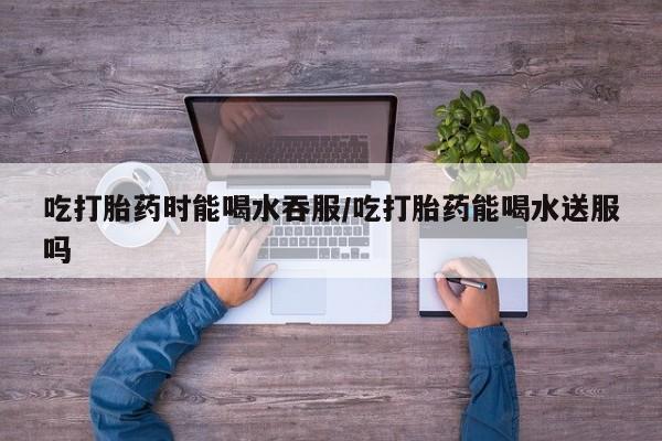 网上打胎药专卖微信吃打胎药时能喝水吞服/吃打胎药能喝水送服吗