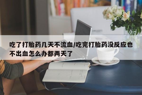 网上打胎药专卖微信吃了打胎药几天不流血/吃完打胎药没反应也不出血怎么办都两天了