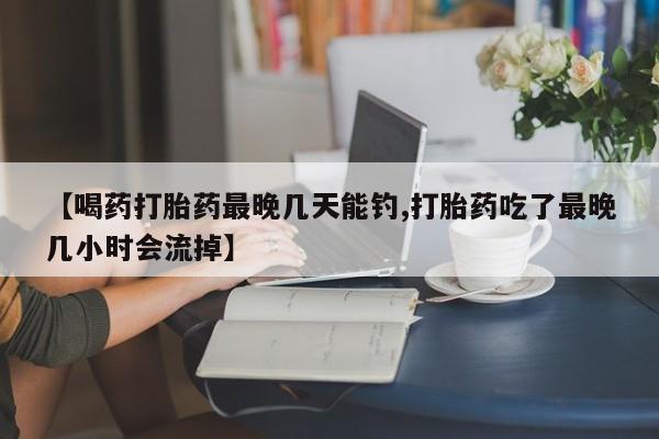 网上打胎药专卖微信【喝药打胎药最晚几天能钓,打胎药吃了最晚几小时会流掉】