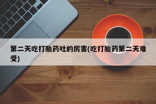 网上打胎药专卖微信第二天吃打胎药吐的厉害(吃打胎药第二天难受)