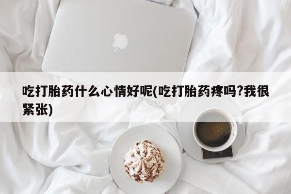 网上打胎药专卖微信吃打胎药什么心情好呢(吃打胎药疼吗?我很紧张)