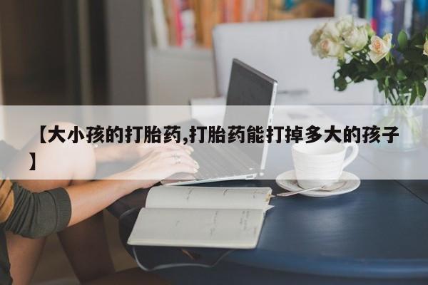 网上打胎药专卖微信【大小孩的打胎药,打胎药能打掉多大的孩子】