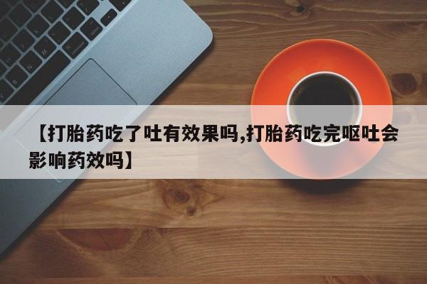 网上打胎药专卖微信【打胎药吃了吐有效果吗,打胎药吃完呕吐会影响药效吗】