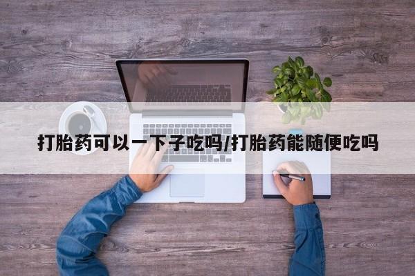 网上打胎药专卖微信打胎药可以一下子吃吗/打胎药能随便吃吗