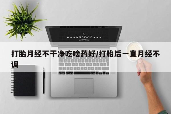 网上打胎药专卖微信打胎月经不干净吃啥药好/打胎后一直月经不调