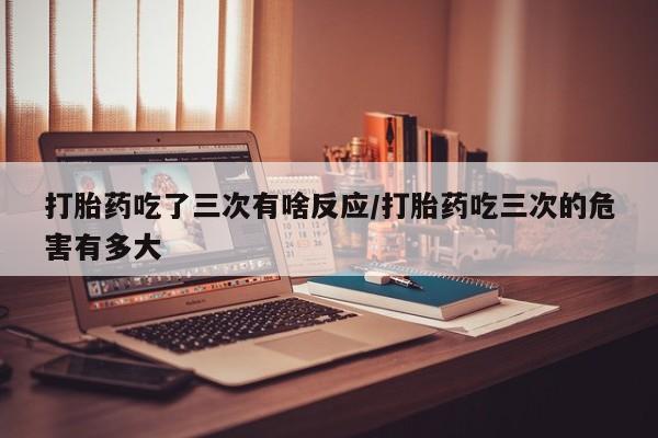 网上打胎药专卖微信打胎药吃了三次有啥反应/打胎药吃三次的危害有多大
