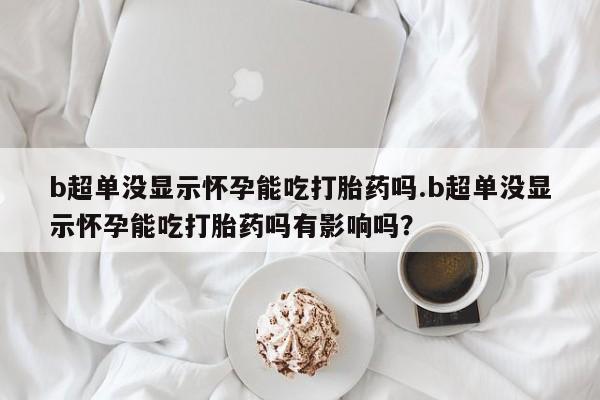 网上打胎药专卖微信b超单没显示怀孕能吃打胎药吗.b超单没显示怀孕能吃打胎药吗有影响吗？
