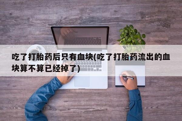 网上打胎药专卖微信吃了打胎药后只有血块(吃了打胎药流出的血块算不算已经掉了)