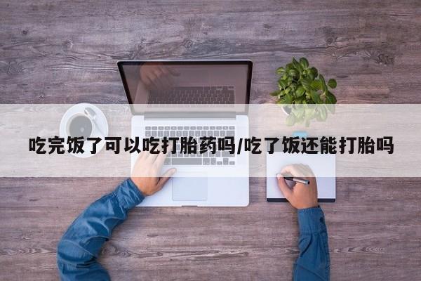 网上打胎药专卖微信吃完饭了可以吃打胎药吗/吃了饭还能打胎吗
