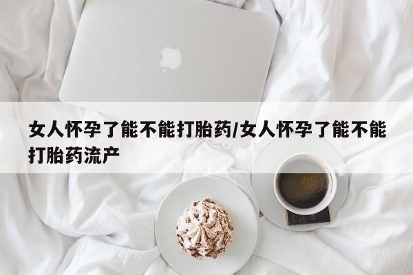 网上打胎药专卖微信女人怀孕了能不能打胎药/女人怀孕了能不能打胎药流产