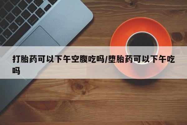 网上打胎药专卖微信打胎药可以下午空腹吃吗/堕胎药可以下午吃吗