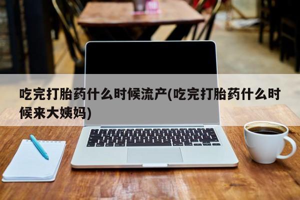 网上打胎药专卖微信吃完打胎药什么时候流产(吃完打胎药什么时候来大姨妈)
