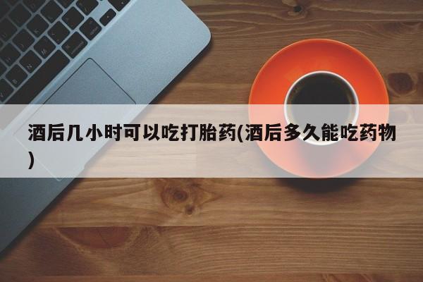 网上打胎药专卖微信酒后几小时可以吃打胎药(酒后多久能吃药物)