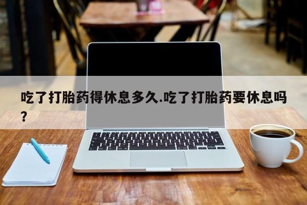 网上打胎药专卖微信吃了打胎药得休息多久.吃了打胎药要休息吗？