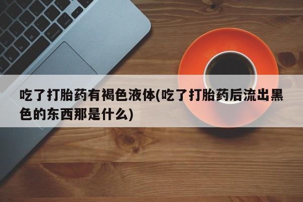 网上打胎药专卖微信吃了打胎药有褐色液体(吃了打胎药后流出黑色的东西那是什么)