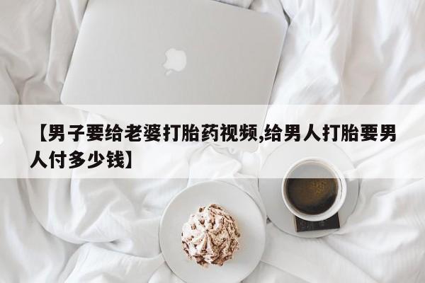 网上打胎药专卖微信【男子要给老婆打胎药视频,给男人打胎要男人付多少钱】
