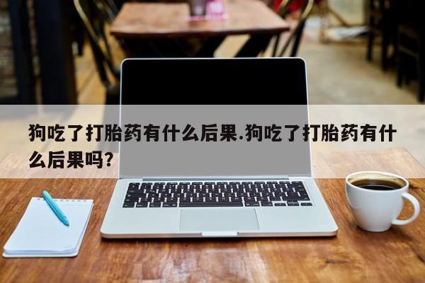 网上打胎药专卖微信狗吃了打胎药有什么后果.狗吃了打胎药有什么后果吗？