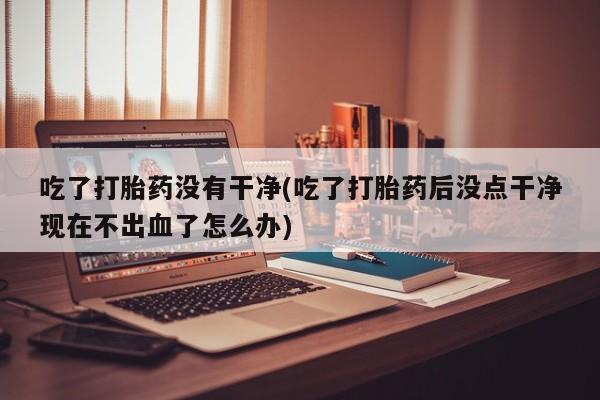 网上打胎药专卖微信吃了打胎药没有干净(吃了打胎药后没点干净现在不出血了怎么办)