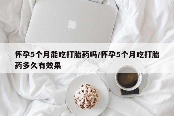 网上打胎药专卖微信怀孕5个月能吃打胎药吗/怀孕5个月吃打胎药多久有效果