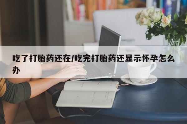 网上打胎药专卖微信吃了打胎药还在/吃完打胎药还显示怀孕怎么办