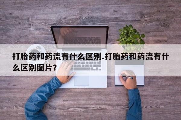 网上打胎药专卖微信打胎药和药流有什么区别.打胎药和药流有什么区别图片？