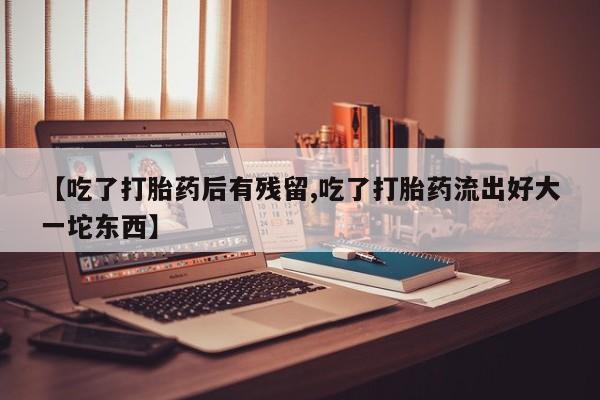 网上打胎药专卖微信【吃了打胎药后有残留,吃了打胎药流出好大一坨东西】