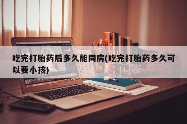 网上打胎药专卖微信吃完打胎药后多久能同房(吃完打胎药多久可以要小孩)