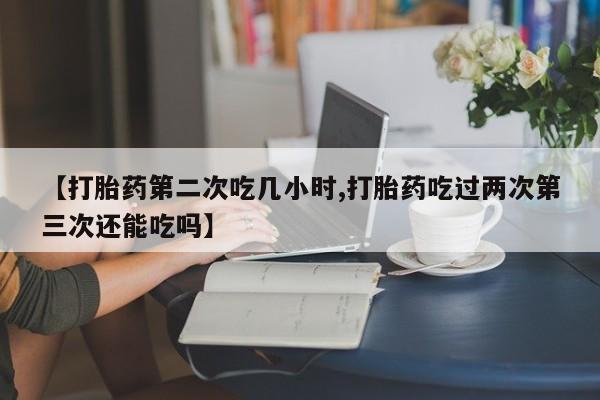 网上打胎药专卖微信【打胎药第二次吃几小时,打胎药吃过两次第三次还能吃吗】
