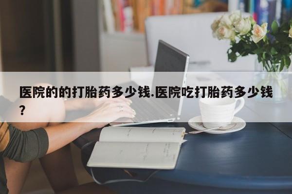 网上打胎药专卖微信医院的的打胎药多少钱.医院吃打胎药多少钱？