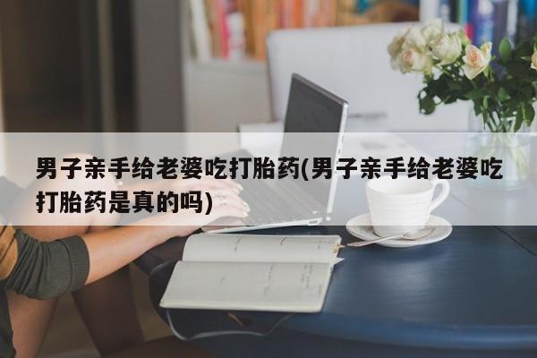 网上打胎药专卖微信男子亲手给老婆吃打胎药(男子亲手给老婆吃打胎药是真的吗)