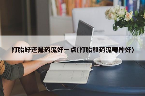 网上打胎药专卖微信打胎好还是药流好一点(打胎和药流哪种好)