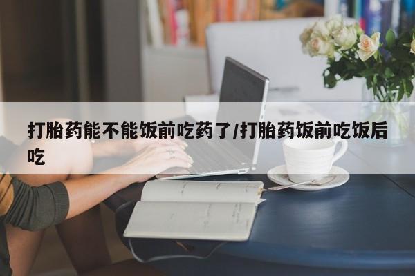 网上打胎药专卖微信打胎药能不能饭前吃药了/打胎药饭前吃饭后吃