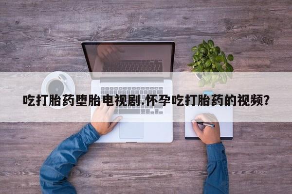 网上打胎药专卖微信吃打胎药堕胎电视剧.怀孕吃打胎药的视频？