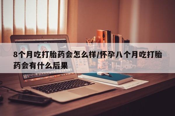 网上打胎药专卖微信8个月吃打胎药会怎么样/怀孕八个月吃打胎药会有什么后果