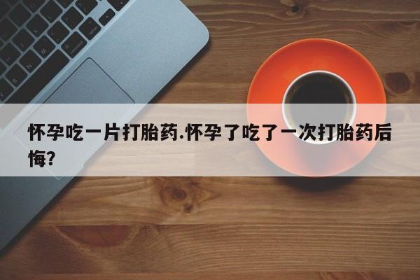 网上打胎药专卖微信怀孕吃一片打胎药.怀孕了吃了一次打胎药后悔？
