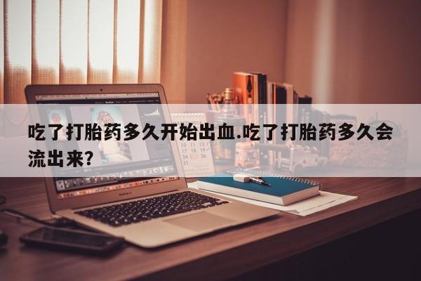 网上打胎药专卖微信吃了打胎药多久开始出血.吃了打胎药多久会流出来？