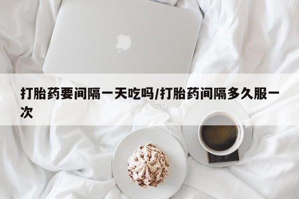 网上打胎药专卖微信打胎药要间隔一天吃吗/打胎药间隔多久服一次