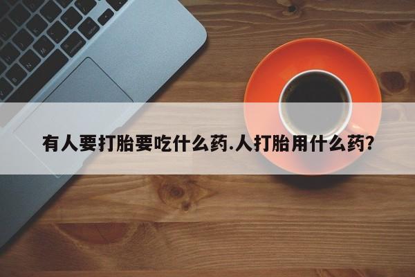 网上打胎药专卖微信有人要打胎要吃什么药.人打胎用什么药？