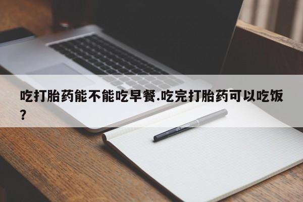 网上打胎药专卖微信吃打胎药能不能吃早餐.吃完打胎药可以吃饭？