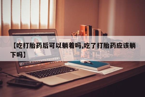 网上打胎药专卖微信【吃打胎药后可以躺着吗,吃了打胎药应该躺下吗】