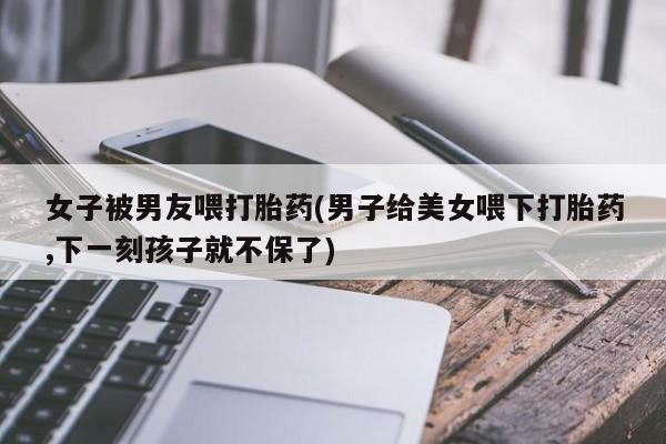 网上打胎药专卖微信女子被男友喂打胎药(男子给美女喂下打胎药,下一刻孩子就不保了)