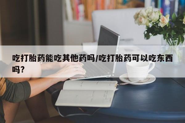 网上打胎药专卖微信吃打胎药能吃其他药吗/吃打胎药可以吃东西吗?