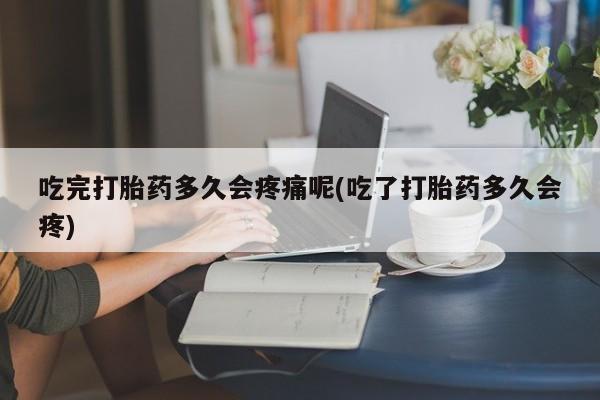网上打胎药专卖微信吃完打胎药多久会疼痛呢(吃了打胎药多久会疼)