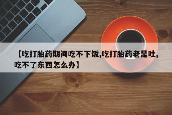 网上打胎药专卖微信【吃打胎药期间吃不下饭,吃打胎药老是吐,吃不了东西怎么办】