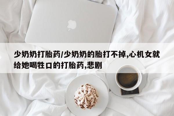 网上打胎药专卖微信少奶奶打胎药/少奶奶的胎打不掉,心机女就给她喝牲口的打胎药,悲剧
