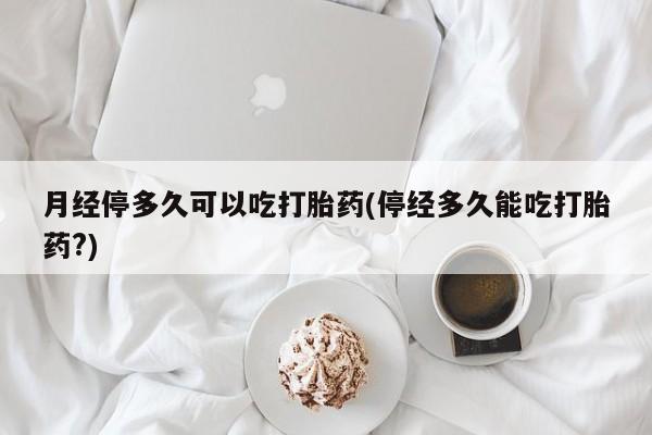 网上打胎药专卖微信月经停多久可以吃打胎药(停经多久能吃打胎药?)