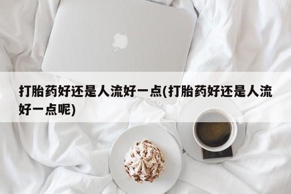 网上打胎药专卖微信打胎药好还是人流好一点(打胎药好还是人流好一点呢)